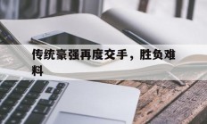 B体育体育官方登录入口-关于传统豪强再度交手，胜负难料的信息