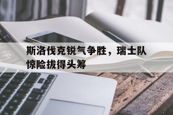 包含斯洛伐克锐气争胜，瑞士队惊险拔得头筹的词条